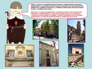 ¡HOLA!, YO OS VOY A ENSEÑAR OTRAS IGLESIAS Y CONVENTOS DE CARAVACA:
MONASTERIO Y LA IGLESIA DE SANTA CLARA, CONVENTO E IGLESIA DE NUESTRA
SEÑORA DEL CARMEN, IGLESIA DE LA PURÍSIMA CONCEPCIÓN, IGLESIA DE SANTA
ELENA Y LA ERMITA DE LA REJA.
BONJOUR!, JE VAIS VOUS MONTRER D´ AUTRES ÉGLISES ET DES COUVENTS DE
CARAVACA: LE MONASTÈRE ET L´ÉGLISE DE SAINTE CLARA, LE COUVENT ET
L´ÉGLISE DE NOTRE DAME DU CARMEN, L´ÉGLISE PAROISSIALE DE LA PURÍSIMA
CONCEPCIÓN, L´ÉGLISE DE SAINTE HÉLÈNE ET L´ERMITAGE DE LA REJA.

 