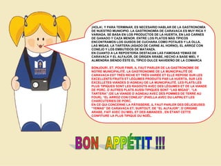 ¡HOLA!, Y PARA TERMINAR, ES NECESARIO HABLAR DE LA GASTRONOMÍA
DE NUESTRO MUNICIPIO. LA GASTRONOMÍA DE CARAVACA ES MUY RICA Y
VARIADA. SE BASA EN LOS PRODUCTOS DE LA HUERTA, EN LAS CARNES
DE GANADO Y CAZA MENOR. ENTRE LOS PLATOS MÁS TÍPICOS
ENCONTRAMOS LOS GUISOS DE CUCHARA COMO POTAJES Y LA OLLA,
LAS MIGAS, LA TARTERA (ASADO DE CARNE AL HORNO), EL ARROZ CON
CONEJO Y LOS EMBUTIDOS DE MATANZA.
EN CUANTO A LA REPOSTERÍA DESTACAN LAS FAMOSAS YEMAS DE
CARAVACA Y EL ALFAJOR, DE ORIGEN ÁRABE, HECHO A BASE MIEL Y
ALMENDRA SIENDO ÉSTE EL TÍPICO DULCE NAVIDEÑO DE LA COMARCA
BONJOUR!, ET, POUR FINIR, IL FAUT PARLER DE LA GASTRONOMIE DE
NOTRE MUNICIPALITÉ. LA GASTRONOMIE DE LA MUNICIPALITÉ DE
CARAVACA EST TRÈS RICHE ET TRÈS VARIÉE ET ELLE REPOSE SUR LES
EXCELLENTS FRUITS ET LÉGUMES PRODUITS PAR LA HUERTA, SUR LES
EXCELLETES VIANDES D´AGNEAU DE LA MUNICIPALITÉ. LES PLATS LES
PLUS TIPIQUES SONT LES RAGOÛTS AVEC DES LÉGUMES ET DE LA VIANDE
DE PORC. D´AUTRES PLATS AUSSI TIPIQUES SONT “LAS MIGAS”, “LA
TARTERA” (DE LA VIANDE D´AGNEAU AVEC DES POMMES DE TERRE AU
FOUR), “EL ARROZ CON CONEJO” (PAELLA AVEC DU LAPIN) ET LES
CHARCUTERIES DE PORC.
EN CE QUI CONCERNE LA PÂTISSERIE, IL FAUT PARLER DES DÉLICIEUSES
“YEMAS” DE CARAVACA ET, SURTOUT, DE “EL ALFAJOR”, D´ORIGINE
ARABE, FAIT AVEC DU MIEL ET DES AMANDES , EN ÉTANT CETTE
CONFITURE LA PLUS TIPIQUE DU NOËL.

 