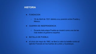 HISTORIA
★ FUNDACION
○ 16 de Abril de 1531 debido a su posición entre Puebla y
México.
★ GUERRA DE INDEPENDENCIA
○ Durante ésta etapa Puebla se mostró como una de las
más leales al gobierno español.
★ BATALLA DE PUEBLA
★ el cinco de mayo de 1862, se llevó a cabo la batalla contra el
ejército Francés en los fuertes de Loreto y Guadalupe.
 