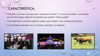 CARACTERÍSTICA:
• Riobamba es tan bien conocida como “sultana de los andes” o “corazón de la patria”, este nombre
proviene del antiguo capital de los puruhaes que significa “llanura amplia”
• Una ciudad llena de historia, tradición, cultura, gente amable y una variedad gastronómica.
• Las actividades principales son: el comercio, ganadería y la industria.
 