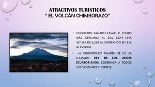 ATRACTIVOS TURISTICOS
“ EL VOLCÁN CHIMBORAZO”
• CONOCIDO TAMBIEN COMO EL PUNTO
MÁS CERCANO AL SOL CON UNA
ALTURA DE 6,268 M, SUPERANDO EN 2 M
AL EVEREST
• AL CHIMBORAZO TAMBIÉN SE LO HA
LLAMADO REY DE LOS ANDES
ECUATORIANOS, SOBREPASA A TODOS
LOS VOLCANES Y CERROS.
 