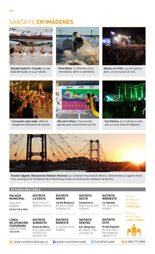 16/
DISTRITO
SUROESTE
Estación Mitre
Gral López 3685
4571651 / 52
4571662 / 57
DISTRITO
LA COSTA
Ruta 1 Km 2.7
4982742 / 44 / 41
DISTRITO
OESTE
Cementerio
Blas Parera 5401
4578640
DISTRITO
NORESTE
A. del Valle 9446
4650561
DISTRITO
CENTRO
Est. Belgrano
Bv. Gálvez 1150
4571530 / 32
DISTRITO
NOROESTE
La Tablada
Tte. Loza 6970
4578417
DISTRITO
ESTE
Prado Español
Av. Gral Paz y
Hernandarias
4806812 / 13
Salta 2951
4508000
cajas 7.30 a 18hs.
PALACIO
MUNICIPAL
DISTRITO
NORTE
Jardín Botánico
Av. Gorriti 3900
4578626 / 25
Horario
de Atención
al Público
7:30 a 15hs.
Horario
de las Cajas
7:30 a 12:30hs.LÍNEA
DE ATENCIÓN
CIUDADANA
0800 777 5000
las 24 hs.
Santa Fe en imágenes
estamos MÁS CERCA
www.santafeciudad.gov.ar gobiernosantafeciudad @ SantaFeCiudad 0-800 777 5000
Puente Colgante, Monumento Histórico Nacional. La Comisión Nacional de Museos, Monumentos y Lugares Histó-
ricos, aconsejó a la Presidenta de la Nación que realice la declaración mediante un decreto.
Maratón Santa Fe - Coronda. La más
linda del mundo, en su 41° edición.
Música en el Río. 150 mil especta-
dores, en tres noches de rock.
Carnavales entre todos. Miles de
santafesinos disfrutaron de la fiesta.
San Patricio. La 5° edición se vivió
esta vez en la Estación Belgrano.
PowertBoat. La Fórmula 1 de la
motonáutica abrió su calendario.
Mes de la Mujer. Una nutrida
agenda para conmemorar este día.
 
