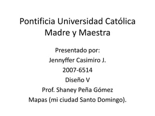 Pontificia Universidad Católica Madre y Maestra Presentado por: Jennyffer Casimiro J. 2007-6514 Diseño V Prof. Shaney Peña Gómez Mapas (mi ciudad Santo Domingo). 