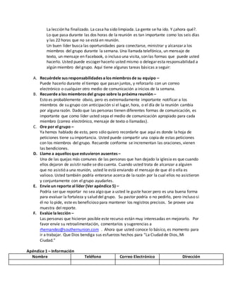 La lección ha finalizado. La casa ha sido limpiada. La gente se ha ido. Y ¿ahora qué?. 
Lo que pasa durante las dos horas de la reunión es tan importante como los seis días 
y las 22 horas que no se está en reunión. 
Un buen líder busca las oportunidades para conectarse, ministrar y alcanzar a los 
miembros del grupo durante la semana. Una llamada telefónica, un mensaje de 
texto, un mensaje en Facebook, o incluso una visita, son las formas que puede usted 
hacerlo. Usted puede escoger hacerlo usted mismo o delegar esta responsabilidad a 
algún miembro del grupo. Aquí tiene algunas tareas básicas a seguir: 
A. Recuérdele sus responsabilidades a los miembros de su equipo – 
Puede hacerlo durante el tiempo que pasan juntos, y reforzarlo con un correo 
electrónico o cualquier otro medio de comunicación a inicios de la semana. 
B. Recuerde a los miembros del grupo sobre la próxima reunión – 
Esto es probablemente obvio, pero es extremadamente importante notificar a los 
miembros de su grupo con anticipación si el lugar, hora, o el día de la reunión cambia 
por alguna razón. Dado que las personas tienen diferentes formas de comunicación, es 
importante que como líder usted sepa el medio de comunicación apropiado para cada 
miembro (correo electrónico, mensaje de texto o llamadas). 
C. Ore por el grupo – 
Ya hemos hablado de esto, pero sólo quiero recordarle que aquí es donde la hoja de 
peticiones tiene su importancia. Usted puede compartir una copia de estas peticiones 
con los miembros del grupo. Recuerde conforme se incrementan las oraciones, vienen 
las bendiciones. 
D. Llame a aquellos que estuvieron ausentes – 
Una de las quejas más comunes de las personas que han dejado la iglesia es que cuando 
ellos dejaron de asistir nadie se dio cuenta. Cuando usted trata de alcanzar a alguien 
que no asistió a una reunión, usted le está enviando el mensaje de que él o ella es 
valioso. Usted también podría enterarse acerca de la razón por la cual ellos no asistieron 
y conjuntamente con el grupo ayudarles. 
E. Envíe un reporte al líder (Ver apéndice 5) – 
Podría ser que reportar no sea algo que a usted le guste hacer pero es una buena forma 
para evaluar la fortaleza y salud del grupo. Su pastor podría o no pedirlo, pero incluso si 
él no lo pide, este es beneficioso para mantener los registros precisos. Se provee una 
muestra del reporte. 
F. Evalúe la lección – 
Las personas que hicieron posible este recurso están muy interesadas en mejorarlo. Por 
favor envíe su retroalimentación, comentarios y sugerencias a 
rhernandez@southernunion.com . Ahora que usted conoce lo básico, es momento para 
ir a trabajar. Que Dios bendiga sus esfuerzos hechos para “La Ciudad de Dios, Mi 
Ciudad.” 
Apéndice 1 – Información 
Nombre Teléfono Correo Electrónico Dirección 
 