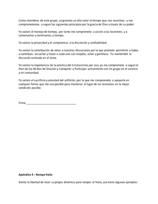 Como miembros de este grupo, asignamos un alto valor al tiempo que nos reunimos , y nos 
comprometemos a seguir los siguientes principios por la gracia de Dios a través de su poder: 
Yo valoro el manejo de tiempo, por tanto me comprometo a asistir a las reuniones, y a 
comenzarlas y terminarlas a tiempo. 
Yo valoro la privacidad y el compromiso a la discreción y confiabilidad. 
Yo valoro la contribución de otros a nuestras discusiones por lo que prometo permitirle a todos 
a contribuir, escuchar y tratar a cada uno con respeto, amor y gentileza. Yo mantendré la 
discusión centrada en el tema. 
Yo valoro la importancia de la práctica del Cristianismo; por eso, yo me comprometo a seguir el 
Plan de los 40 días de Oración y Compartir y Participar activamente con mi grupo en el servicio 
a mi comunidad. 
Yo valoro el sacrificio y voluntad del anfitrión, por lo que me comprometo a apoyarle en 
cualquier forma que me sea posible para mantener el lugar de las reuniones en la mejor 
condición posible. 
Firma ________________________________ 
Apéndice 3 – Rompe hielo 
Sienta la libertad de traer su propia dinámica para romper el hielo, acá tiene algunos ejemplos : 
 