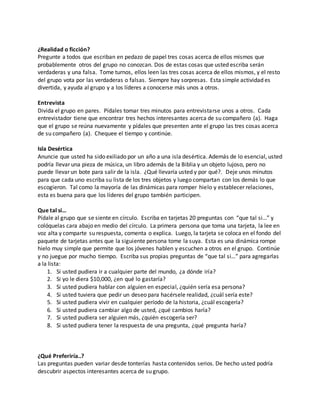 ¿Realidad o ficción? 
Pregunte a todos que escriban en pedazo de papel tres cosas acerca de ellos mismos que 
probablemente otros del grupo no conozcan. Dos de estas cosas que usted escriba serán 
verdaderas y una falsa. Tome turnos, ellos leen las tres cosas acerca de ellos mismos, y el resto 
del grupo vota por las verdaderas o falsas. Siempre hay sorpresas. Esta simple actividad es 
divertida, y ayuda al grupo y a los líderes a conocerse más unos a otros. 
Entrevista 
Divida el grupo en pares. Pídales tomar tres minutos para entrevistarse unos a otros. Cada 
entrevistador tiene que encontrar tres hechos interesantes acerca de su compañero (a). Haga 
que el grupo se reúna nuevamente y pídales que presenten ante el grupo las tres cosas acerca 
de su compañero (a). Chequee el tiempo y continúe. 
Isla Desértica 
Anuncie que usted ha sido exiliado por un año a una isla desértica. Además de lo esencial, usted 
podría llevar una pieza de música, un libro además de la Biblia y un objeto lujoso, pero no 
puede llevar un bote para salir de la isla. ¿Qué llevaría usted y por qué?. Deje unos minutos 
para que cada uno escriba su lista de los tres objetos y luego compartan con los demás lo que 
escogieron. Tal como la mayoría de las dinámicas para romper hielo y establecer relaciones, 
esta es buena para que los líderes del grupo también participen. 
Que tal si… 
Pídale al grupo que se siente en círculo. Escriba en tarjetas 20 preguntas con “que tal si…” y 
colóquelas cara abajo en medio del círculo. La primera persona que toma una tarjeta, la lee en 
voz alta y comparte su respuesta, comenta o explica. Luego, la tarjeta se coloca en el fondo del 
paquete de tarjetas antes que la siguiente persona tome la suya. Esta es una dinámica rompe 
hielo muy simple que permite que los jóvenes hablen y escuchen a otros en el grupo. Continúe 
y no juegue por mucho tiempo. Escriba sus propias preguntas de “que tal si…” para agregarlas 
a la lista: 
1. Si usted pudiera ir a cualquier parte del mundo, ¿a dónde iría? 
2. Si yo le diera $10,000, ¿en qué lo gastaría? 
3. Si usted pudiera hablar con alguien en especial, ¿quién sería esa persona? 
4. Si usted tuviera que pedir un deseo para hacérsele realidad, ¿cuál sería este? 
5. Si usted pudiera vivir en cualquier período de la historia, ¿cuál escogería? 
6. Si usted pudiera cambiar algo de usted, ¿qué cambios haría? 
7. Si usted pudiera ser alguien más, ¿quién escogería ser? 
8. Si usted pudiera tener la respuesta de una pregunta, ¿qué pregunta haría? 
¿Qué Preferiría..? 
Las preguntas pueden variar desde tonterías hasta contenidos serios. De hecho usted podría 
descubrir aspectos interesantes acerca de su grupo. 
 