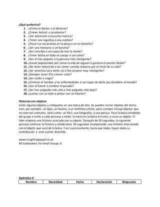 ¿Qué preferiría? 
1. ¿Visitar al doctor o al dentista? 
2. ¿Comer brócoli o zanahorias? 
3. ¿Ver televisión o escuchar música? 
4. ¿Tener una lagartija o una culebra? 
5. ¿Pasar sus vacaciones en la playa o en la montaña? 
6. ¿Ser una manzana o un banano? 
7. ¿Ser invisible o ser capaz de leer la mente? 
8. ¿Tener bellos en todo el cuerpo o ser calvo? 
9. ¿Ser el más popular o la persona más inteligente? 
10. ¿Ganar popularidad por salvar la vida de alguien o ganarse el premio Nobel? 
11. ¿No tener televisión o no comer comida chatarra por el resto de su vida? 
12. ¿Ser atractivo (a) y tonto (a) o feo (a) pero muy inteligente? 
13. ¿Siempre tener frío o tener calor? 
14. ¿Ser sordo o ciego? 
15. ¿Eliminar el hambre y las enfermedades o ser capaz de darle paz duradera al mundo? 
16. ¿Ver el futuro o cambiar el pasado? 
17. ¿Ser tres pulgadas más alto o tres pulgadas más bajo? 
18. ¿Luchar con un león o pelear con un tiburón? 
Historias con objetos 
Junte algunos objetos y colóquelos en una bolsa de tela. Se pueden incluir objetos del diario 
vivir, por ejemplo: un lápiz, un llavero, o un teléfono celular, pero siempre incluya objetos que 
no sean tan comunes, tales como: un fósil, una fotografía, o una peluca. Pase la bolsa alrededor 
del grupo e invite a cada persona a meter la mano en la bolsa (sin ver), y sacar un objeto. El 
líder empieza una historia asociada con su objeto. Después de 20 segundos, la siguiente 
persona continua la historia y añade otros 20 segundos incorporando una historia relacionada 
con el objeto que sacó de la bolsa. Y así sucesivamente, hasta que todos hayan dado su 
contribución a este cuento divertido. 
www.insight.typepad.co.uk 
40 Icebreakers for Small Groups 6 
Apéndice 4 
Nombre Necesidad Fecha Declaración Respuesta 
 