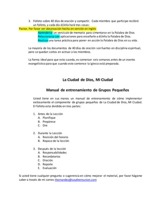 3. Folleto sobre 40 días de oración y compartir. Cada miembro que participe recibirá 
un folleto, y cada día él/ella hará tres cosas: 
Pastor, Por favor ver observación hecha en versión en Inglés 
Aprenderse un versículo de memoria para cimentarse en la Palabra de Dios 
Relacionarse con aplicaciones para enseñarle a él/ella la Palabra de Dios. 
Realizar una tarea práctica para poner en acción la Palabra de Dios en su vida. 
La mayoría de los documentos de 40 días de oración son fuertes en disciplina espiritual, 
pero se quedan cortos en activar a los miembros. 
La forma ideal para que esto suceda, es comenzar seis semanas antes de un evento 
evangelístico para que cuando este comience la iglesia está preparada. 
La Ciudad de Dios, Mi Ciudad 
Manual de entrenamiento de Grupos Pequeños 
Usted tiene en sus manos un manual de entrenamiento de cómo implementar 
exitosamente el componente de grupos pequeños de La Ciudad de Dios, Mi Ciudad. 
El folleto esta dividido en tres partes: 
1. Antes de la Lección 
A. Planifique 
B. Prepárese 
C. Ore 
2. Durante la Lección 
A. Revisión del horario 
B. Repaso de la lección 
3. Después de la lección 
A. Responsabilidades 
B. Recordatorios 
C. Oración 
D. Reporte 
E. Evaluación 
Si usted tiene cualquier pregunta o sugerencia en cómo mejorar el material, por favor hágame 
saber a través de mi correo rhernandez@southernunion.com 
 