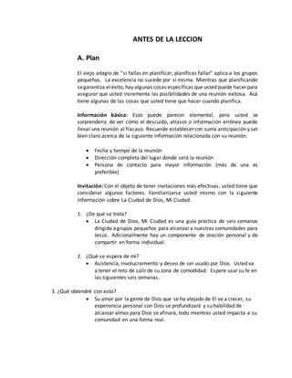 ANTES DE LA LECCION 
A. Plan 
El viejo adagio de “si fallas en planificar, planificas fallar” aplica a los grupos 
pequeños. La excelencia no sucede por sí misma. Mientras que planificando 
se garantiza el éxito, hay algunas cosas específicas que usted puede hacer para 
asegurar que usted incrementa las posibilidades de una reunión exitosa. Acá 
tiene algunas de las cosas que usted tiene que hacer cuando planifica. 
Información básica: Esto puede parecer elemental, pero usted se 
sorprendería de ver cómo el descuido, atrasos o información errónea puede 
llevar una reunión al fracaso. Recuerde establecer con suma anticipación y ser 
bien claro acerca de la siguiente información relacionada con su reunión. 
 Fecha y tiempo de la reunión 
 Dirección completa del lugar donde será la reunión 
 Persona de contacto para mayor información (más de una es 
preferible) 
Invitación: Con el objeto de tener invitaciones más efectivas, usted tiene que 
considerar algunos factores. Familiarizarse usted mismo con la siguiente 
información sobre La Ciudad de Dios, Mi Ciudad. 
1. ¿De qué se trata? 
 La Ciudad de Dios, Mi Ciudad es una guía práctica de seis semanas 
dirigida a grupos pequeños para alcanzar a nuestras comunidades para 
Jesús. Adicionalmente hay un componente de oración personal y de 
compartir en forma individual. 
2. ¿Qué se espera de mí? 
 Asistencia, involucramiento y deseo de ser usado por Dios. Usted va 
a tener el reto de salir de su zona de comodidad. Espere usar su fe en 
las siguientes seis semanas. 
3. ¿Qué obtendré con esto? 
 Su amor por la gente de Dios que se ha alejado de El va a crecer, su 
experiencia personal con Dios se profundizará y su habilidad de 
alcanzar almas para Dios se afinará, todo mientras usted impacta a su 
comunidad en una forma real. 
 