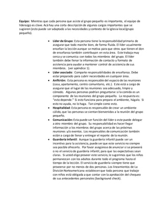 Equipo: Mientras que cada persona que asiste al grupo pequeño es importante, el equipo de 
liderazgo es clave. Acá hay una corta descripción de algunos cargos importantes que se 
sugieren (esto puede ser adaptado a las necesidades y contexto de la iglesia local/grupo 
pequeño). 
 Líder de Grupo: Esta persona tiene la responsabilidad primaria de 
asegurar que todo marche bien, de forma fluida. El líder usualmente 
enseñan la lección aunque se motiva para que otros que tienen el don 
de enseñanza también contribuyan en esta área. Este trabaja muy 
cerca y se comunica con todos los miembros del grupo. El líder 
también debe llenar la información de contacto y formato de 
asistencia para ayudar a mantener control de asistencia de sus 
miembros. (ver apéndice 1). 
 Líder asociado: Comparte responsabilidades de enseñanza. Debe 
estar preparado para cubrir necesidades en cualquier área. 
 Anfitrión: Esta persona es responsable del espacio de las reuniones 
(casa, apartamento, centro comunitario, etc.). Este está a cargo de 
asegurar que el lugar de las reuniones sea adecuado, limpio y 
cómodo. Algunas personas podrían preguntarse si la comida es un 
componente de las reuniones del grupo pequeño. La respuesta es: 
“esto depende.” Si esto funciona para prepara el ambiente, hágalo. Si 
esto no ayuda, no lo haga. Tan simple como esto. 
 Hospitalidad: Esta persona es responsable de crear un ambiente 
cálido, que las personas se sientan bienvenidas a la reunión del grupo 
pequeño. 
 Comunicación: Esta puede ser función del líder o este puede delegar 
a otro miembro del grupo. Su responsabilidad es hacer llegar 
información a los miembros del grupo acerca de las próximas 
reuniones y/o eventos. Los responsables de comunicación también 
están a cargo de llenar y entregar el reporte de la reunión. 
 Guardería Infantil: Aunque la guardería infantil puede ser un 
incentivo para la asistencia, puede ser que este servicio no siempre 
sea posible ofrecerlo. Por favor asegúrese de anunciar si se proveerá 
o no el servicio de guardería infantil, para que las expectativas sean 
claras. Si usted elige proveer este servicio, le sugerimos que los niños 
permanezcan con los adultos durante todo el programa hasta el 
tiempo de la lección. El servicio de guardería siempre tiene que 
proveerse por no menos de dos personas. Los lineamientos de La 
División Norteamericana establecen que toda persona que trabaje 
con niños está obligada a que contar con la aprobación del chequeo 
de sus antecedentes personales (background check). 
 