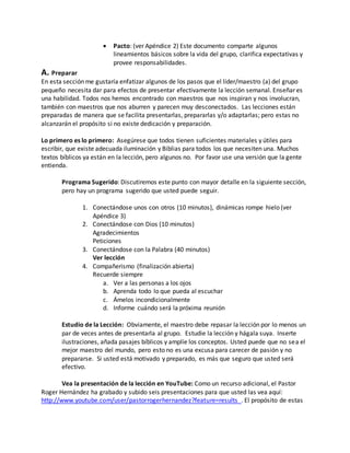  Pacto: (ver Apéndice 2) Este documento comparte algunos 
lineamientos básicos sobre la vida del grupo, clarifica expectativas y 
provee responsabilidades. 
A. Preparar 
En esta sección me gustaría enfatizar algunos de los pasos que el líder/maestro (a) del grupo 
pequeño necesita dar para efectos de presentar efectivamente la lección semanal. Enseñar es 
una habilidad. Todos nos hemos encontrado con maestros que nos inspiran y nos involucran, 
también con maestros que nos aburren y parecen muy desconectados. Las lecciones están 
preparadas de manera que se facilita presentarlas, prepararlas y/o adaptarlas; pero estas no 
alcanzarán el propósito si no existe dedicación y preparación. 
Lo primero es lo primero: Asegúrese que todos tienen suficientes materiales y útiles para 
escribir, que existe adecuada iluminación y Biblias para todos los que necesiten una. Muchos 
textos bíblicos ya están en la lección, pero algunos no. Por favor use una versión que la gente 
entienda. 
Programa Sugerido: Discutiremos este punto con mayor detalle en la siguiente sección, 
pero hay un programa sugerido que usted puede seguir. 
1. Conectándose unos con otros (10 minutos), dinámicas rompe hielo (ver 
Apéndice 3) 
2. Conectándose con Dios (10 minutos) 
Agradecimientos 
Peticiones 
3. Conectándose con la Palabra (40 minutos) 
Ver lección 
4. Compañerismo (finalización abierta) 
Recuerde siempre 
a. Ver a las personas a los ojos 
b. Aprenda todo lo que pueda al escuchar 
c. Ámelos incondicionalmente 
d. Informe cuándo será la próxima reunión 
Estudio de la Lección: Obviamente, el maestro debe repasar la lección por lo menos un 
par de veces antes de presentarla al grupo. Estudie la lección y hágala suya. Inserte 
ilustraciones, añada pasajes bíblicos y amplíe los conceptos. Usted puede que no sea el 
mejor maestro del mundo, pero esto no es una excusa para carecer de pasión y no 
prepararse. Si usted está motivado y preparado, es más que seguro que usted será 
efectivo. 
Vea la presentación de la lección en YouTube: Como un recurso adicional, el Pastor 
Roger Hernández ha grabado y subido seis presentaciones para que usted las vea aquí: 
http://www.youtube.com/user/pastorrogerhernandez?feature=results . El propósito de estas 
 