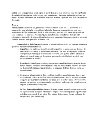 grabaciones no es para que usted repita lo que él dice, sino para tener una idea del significado 
de cada lección y enfatizar en los puntos más importantes. Dado que no hay discusión en los 
videos, estos no toman más de 10 minutos versus 40 minutos sugeridos para la discusión usual 
del grupo. 
B. Orar 
Nada sucede si solamente ora, pero nada sucede hasta que usted ora. La oración no es la 
preparación para la batalla. La oración es la batalla. Cada gran reavivamiento, cada gran 
movimiento de Dios en la Iglesia desde el principio hasta nuestros días, tiene una grandiosa 
cosa en común –la oración-. Veamos algunas características importantes de la oración 
intercesora. La oración de intercesión es básicamente hablar con Dios acerca de otras personas 
antes de hablar a otras personas acerca de Dios. 
Características de la Oración: Para que la oración de intercesión sea efectiva, esta tiene 
que tener tres características básicas. 
1. Específica: --La razón por la cual la oración específica es valiosa, es que después de 
orar usted podrá saber si recibió la respuesta de Dios o no. Por ejemplo, en vez de 
orar para que Dios toque el corazón de su vecino, ¿por qué no pedirle a Dios que 
obre en la vida de su vecino de manera que cuando usted lo invite a asistir a su 
grupo pequeño él vendrá?. 
2. Persistente –Hay algunas oraciones que serán respondidas inmediatamente. Otras 
toman tiempo. Aun otras toman toda una vida. La intensidad de nuestras oraciones 
no debe ser afectada por la prontitud de la respuesta de Dios. Oremos hasta que 
Dios responda. 
3. De acuerdo a la voluntad de Dios –La Biblia establece que el deseo de Dios es que 
todos seamos salvos-. Basado en un claro entendimiento bíblico, nosotros podemos 
asegurar que cuando intercedemos por otros, Dios escucha y actúa a favor nuestro. 
Aunque no siempre veamos resultados inmediatos, podemos estar completamente 
seguros que Dios está trabajando. 
La Lista de Oración del Líder: La tabla de abajo provee una guía simple para ampliar 
su experiencia de la oración intercesora. Hágala y revísela después de algún tiempo, 
usted se sorprenderá de ver cómo Dios trabajó de tiempo en tiempo en la vida de 
las personas. (ver apéndice 4). 
 