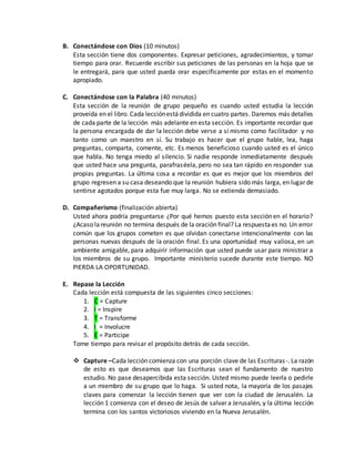B. Conectándose con Dios (10 minutos) 
Esta sección tiene dos componentes. Expresar peticiones, agradecimientos, y tomar 
tiempo para orar. Recuerde escribir sus peticiones de las personas en la hoja que se 
le entregará, para que usted pueda orar específicamente por estas en el momento 
apropiado. 
C. Conectándose con la Palabra (40 minutos) 
Esta sección de la reunión de grupo pequeño es cuando usted estudia la lección 
proveída en el libro. Cada lección está dividida en cuatro partes. Daremos más detalles 
de cada parte de la lección más adelante en esta sección. Es importante recordar que 
la persona encargada de dar la lección debe verse a sí mismo como facilitador y no 
tanto como un maestro en sí. Su trabajo es hacer que el grupo hable, lea, haga 
preguntas, comparta, comente, etc. Es menos beneficioso cuando usted es el único 
que habla. No tenga miedo al silencio. Si nadie responde inmediatamente después 
que usted hace una pregunta, parafraséela, pero no sea tan rápido en responder sus 
propias preguntas. La última cosa a recordar es que es mejor que los miembros del 
grupo regresen a su casa deseando que la reunión hubiera sido más larga, en lugar de 
sentirse agotados porque esta fue muy larga. No se extienda demasiado. 
D. Compañerismo (finalización abierta) 
Usted ahora podría preguntarse ¿Por qué hemos puesto esta sección en el horario? 
¿Acaso la reunión no termina después de la oración final? La respuesta es no. Un error 
común que los grupos cometen es que olvidan conectarse intencionalmente con las 
personas nuevas después de la oración final. Es una oportunidad muy valiosa, en un 
ambiente amigable, para adquirir información que usted puede usar para ministrar a 
los miembros de su grupo. Importante ministerio sucede durante este tiempo. NO 
PIERDA LA OPORTUNIDAD. 
E. Repase la Lección 
Cada lección está compuesta de las siguientes cinco secciones: 
1. C = Capture 
2. I = Inspire 
3. T = Transforme 
4. I = Involucre 
5. E = Participe 
Tome tiempo para revisar el propósito detrás de cada sección. 
 Capture –Cada lección comienza con una porción clave de las Escrituras -. La razón 
de esto es que deseamos que las Escrituras sean el fundamento de nuestro 
estudio. No pase desapercibida esta sección. Usted mismo puede leerla o pedirle 
a un miembro de su grupo que lo haga. Si usted nota, la mayoría de los pasajes 
claves para comenzar la lección tienen que ver con la ciudad de Jerusalén. La 
lección 1 comienza con el deseo de Jesús de salvar a Jerusalén, y la última lección 
termina con los santos victoriosos viviendo en la Nueva Jerusalén. 
 