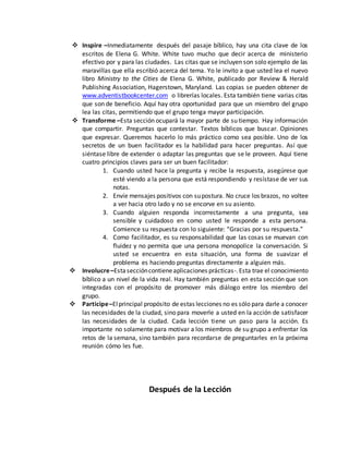  Inspire –Inmediatamente después del pasaje bíblico, hay una cita clave de los 
escritos de Elena G. White. White tuvo mucho que decir acerca de ministerio 
efectivo por y para las ciudades. Las citas que se incluyen son solo ejemplo de las 
maravillas que ella escribió acerca del tema. Yo le invito a que usted lea el nuevo 
libro Ministry to the Cities de Elena G. White, publicado por Review & Herald 
Publishing Association, Hagerstown, Maryland. Las copias se pueden obtener de 
www.adventistbookcenter.com o librerías locales. Esta también tiene varias citas 
que son de beneficio. Aquí hay otra oportunidad para que un miembro del grupo 
lea las citas, permitiendo que el grupo tenga mayor participación. 
 Transforme –Esta sección ocupará la mayor parte de su tiempo. Hay información 
que compartir. Preguntas que contestar. Textos bíblicos que buscar. Opiniones 
que expresar. Queremos hacerlo lo más práctico como sea posible. Uno de los 
secretos de un buen facilitador es la habilidad para hacer preguntas. Así que 
siéntase libre de extender o adaptar las preguntas que se le proveen. Aquí tiene 
cuatro principios claves para ser un buen facilitador: 
1. Cuando usted hace la pregunta y recibe la respuesta, asegúrese que 
esté viendo a la persona que está respondiendo y resístase de ver sus 
notas. 
2. Envíe mensajes positivos con su postura. No cruce los brazos, no voltee 
a ver hacia otro lado y no se encorve en su asiento. 
3. Cuando alguien responda incorrectamente a una pregunta, sea 
sensible y cuidadoso en como usted le responde a esta persona. 
Comience su respuesta con lo siguiente: “Gracias por su respuesta.” 
4. Como facilitador, es su responsabilidad que las cosas se muevan con 
fluidez y no permita que una persona monopolice la conversación. Si 
usted se encuentra en esta situación, una forma de suavizar el 
problema es haciendo preguntas directamente a alguien más. 
 Involucre –Esta sección contiene aplicaciones prácticas-. Esta trae el conocimiento 
bíblico a un nivel de la vida real. Hay también preguntas en esta sección que son 
integradas con el propósito de promover más diálogo entre los miembro del 
grupo. 
 Participe –El principal propósito de estas lecciones no es sólo para darle a conocer 
las necesidades de la ciudad, sino para moverle a usted en la acción de satisfacer 
las necesidades de la ciudad. Cada lección tiene un paso para la acción. Es 
importante no solamente para motivar a los miembros de su grupo a enfrentar los 
retos de la semana, sino también para recordarse de preguntarles en la próxima 
reunión cómo les fue. 
Después de la Lección 
 
