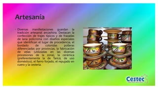 Artesanía
◦ Diversas manifestaciones guardan la
tradición artesanal ancashina. Destacan la
confección de trajes típicos y de frazadas
de lana polícroma con diseños especiales
que identifican el lugar de procedencia, el
bordado de coloridas polleras
diferenciadas por provincias, la fabricación
de velas (utilizadas en las diversas
procesiones de la zona), la cerámica
(preferentemente la de Taricá, de uso
doméstico), el fierro forjado, el repujado en
cuero y la cestería.
 
