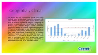 Geografía y Clima
◦ La región Ancash comprende desde una franja
costera poco accidentada hasta los nevados más
altos del Perú (Huascarán, 6768 msnm). En las zonas
altas de la sierra el relieve es abrupto y los Andes se
dividen en dos cadenas montañosas: la Cordillera
Blanca y la Cordillera Negra. Dichas cordilleras
forman el Callejón de Huaylas, de aproximadamente
110 km de longitud, por el cual discurre el río Santa,
que se abre paso por los Andes hasta el Cañón del
Pato para desembocar finalmente en el Océano
Pacífico. Hacia el este se halla la zona de
Conchucos. La ciudad de Huaraz tiene un clima
seco y templado, con una temperatura media
máxima de 24°C (75ºF) y mínima de 7°C (44 ºF). La
temporada de lluvias es de octubre a marzo.
 