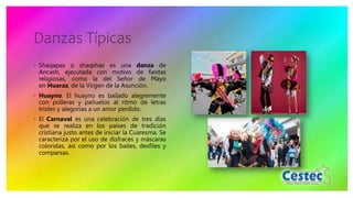 Danzas Típicas
◦ Shaqapas o shaqshas es una danza de
Ancash, ejecutada con motivo de fiestas
religiosas, como la del Señor de Mayo
en Huaraz, de la Virgen de la Asunción.
◦ Huayno. El huayno es bailado alegremente
con polleras y pañuelos al ritmo de letras
tristes y alegorías a un amor perdido.
◦ El Carnaval es una celebración de tres días
que se realiza en los países de tradición
cristiana justo antes de iniciar la Cuaresma. Se
caracteriza por el uso de disfraces y máscaras
coloridas, así como por los bailes, desfiles y
comparsas.
 