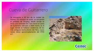 Cueva de Guitarrero
◦ Se encuentra a 45 km de la ciudad de
Huaraz (50 minutos en auto), se encuentra
el poblado de Shupluy, desde donde se
inicia una caminata de 3 km hacia la Cueva
de Guitarrero. Ubicado a 2600 msnm, es el
lugar donde se hallaron evidencias de los
más antiguos horticultores del Perú, cuyos
restos datan aproximadamente del 9700
a.C.
 