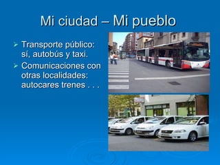 Mi ciudad –  Mi   pueblo   Transporte público: sí, autobús y taxi. Comunicaciones con otras localidades: autocares trenes . . . 