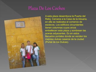 Plaza De Los Coches
A esta plaza desemboca la Puerta del
Reloj. Cercana a la Casa de la Aduana,
en ella se realizaba el comercio de
esclavos. Los edificios circundantes
tienen columnas cuyos arcos
embellecen esta plaza y sombrean las
aceras adyacentes. Es en estos
llamados portales donde se venden los
mejores dulces caseros de la ciudad
(Portal de los Dulces).
 