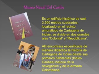 Museo Naval Del Caribe
Es un edificio histórico de casi
3.500 metros cuadrados,
localizado en el recinto
amurallado de Cartagena de
Indias, se divide en dos grandes
alas “Colonial” y “Republicana”.
Allí encontrara escenificada de
manera didáctica la historia de
Cartagena de Indias desde sus
primeros habitantes (Indios
Caribes) historia de la
navegación y de la Armada
Colombiana.
 