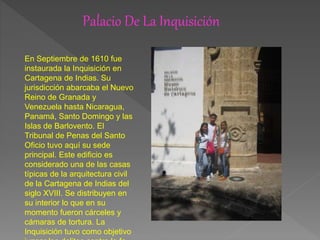 Palacio De La Inquisición
En Septiembre de 1610 fue
instaurada la Inquisición en
Cartagena de Indias. Su
jurisdicción abarcaba el Nuevo
Reino de Granada y
Venezuela hasta Nicaragua,
Panamá, Santo Domingo y las
Islas de Barlovento. El
Tribunal de Penas del Santo
Oficio tuvo aquí su sede
principal. Este edificio es
considerado una de las casas
típicas de la arquitectura civil
de la Cartagena de Indias del
siglo XVIII. Se distribuyen en
su interior lo que en su
momento fueron cárceles y
cámaras de tortura. La
Inquisición tuvo como objetivo
 