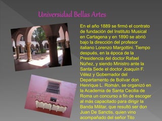 Universidad Bellas Artes
En el año 1889 se firmó el contrato
de fundación del Instituto Musical
en Cartagena y en 1890 se abrió
bajo la dirección del profesor
italiano Lorenzo Margottini. Tiempo
después, en la época de la
Presidencia del doctor Rafael
Núñez, y siendo Ministro ante la
Santa Sede el doctor Joaquín F.
Vélez y Gobernador del
Departamento de Bolívar don
Henrique L. Román, se organizó en
la Academia de Santa Cecilia de
Roma un concurso a fin de escoger
al más capacitado para dirigir la
Banda Militar, que resultó ser don
Juan De Sanctis, quien vino
acompañado del señor Tito
 