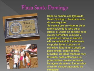 Plaza Santo Domingo
Debe su nombre a la Iglesia de
Santo Domingo, ubicada en una
de sus esquinas.
Se cuenta que en vísperas de la
terminación de la torre de la
iglesia, el Diablo en persona se le
dio por derrumbar la misma y
pegando un brinco se aferró a
ella zarandeándola fuertemente
sin poder llevar a cabo su vil
cometido. Mas la torre quedó un
poco torcida, según se dice.
El Diablo, de todas maneras muy
frustrado, saltó entonces a un
pozo público cercano tomando
las aguas de este un fuerte sabor
a azufre, siendo clausurado de
inmediato.
 