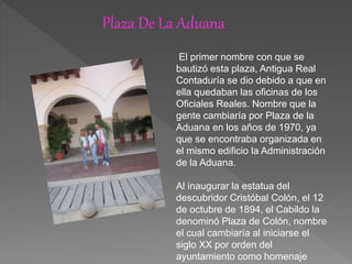 Plaza De La Aduana
El primer nombre con que se
bautizó esta plaza, Antigua Real
Contaduría se dio debido a que en
ella quedaban las oficinas de los
Oficiales Reales. Nombre que la
gente cambiaría por Plaza de la
Aduana en los años de 1970, ya
que se encontraba organizada en
el mismo edificio la Administración
de la Aduana.
Al inaugurar la estatua del
descubridor Cristóbal Colón, el 12
de octubre de 1894, el Cabildo la
denominó Plaza de Colón, nombre
el cual cambiaría al iniciarse el
siglo XX por orden del
ayuntamiento como homenaje
 
