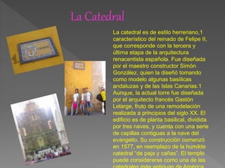 La Catedral
La catedral es de estilo herreriano,1
característico del reinado de Felipe II,
que corresponde con la tercera y
última etapa de la arquitectura
renacentista española. Fue diseñada
por el maestro constructor Simón
González, quien la diseñó tomando
como modelo algunas basílicas
andaluzas y de las Islas Canarias.1
Aunque, la actual torre fue diseñada
por el arquitecto francés Gastón
Lelarge, fruto de una remodelación
realizada a principios del siglo XX. El
edificio es de planta basilical, dividida
por tres naves, y cuenta con una serie
de capillas contiguas a la nave del
evangelio. Su construcción comenzó
en 1577, en reemplazo de la humilde
catedral “de paja y cañas”. El templo
puede considerarse como una de las
 