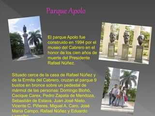 Parque Apolo
El parque Apolo fue
construido en 1994 por el
museo del Cabrero en el
honor de los cien años de
muerte del Presidente
Rafael Núñez.
Situado cerca de la casa de Rafael Núñez y
de la Ermita del Cabrero, cruzan el parque 9
bustos en bronce sobre un pedestal de
mármol de las personas: Domingo Biohó,
Cacique Carex, Pedro Zapata de Mendoza,
Sebastián de Estava, Juan José Nieto,
Vicente C. Piñeres, Miguel A. Caro, José
María Campo, Rafael Núñez y Eduardo
 