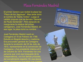 Plaza Fernández Madrid
El primer nombre que recibió la plaza fue
“Plaza de los Jagüeyes”. Mas tarde tomó
el nombre de “Santo Toribio”. Luego el
cabildo propuso que se llamara “General
de Paula Santander”. Pero después de
inaugurarse la estatua del prócer
cartagenero, José Fernández Madrid, en
ese lugar, la plaza tomó su nombre.
José Fernández Madrid nació en
Cartagena el 19 de Febrero de 1789.
Estudio en Bogotá derecho y medicina.
Era procurador general de Cartagena
durante la revolución del 20 de Julio de
1810, representante en la convención de
Cartagena, y fue presidente interino el 5
de Octubre de 1814. Fernández fue una
persona que vivió esa búsqueda de la
independencia, con los demás próceres,
del sometimiento español. En esa época
 