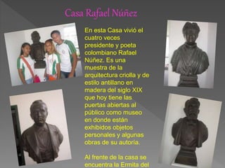 Casa Rafael Núñez
En esta Casa vivió el
cuatro veces
presidente y poeta
colombiano Rafael
Núñez. Es una
muestra de la
arquitectura criolla y de
estilo antillano en
madera del siglo XIX
que hoy tiene las
puertas abiertas al
público como museo
en donde están
exhibidos objetos
personales y algunas
obras de su autoría.
Al frente de la casa se
encuentra la Ermita del
 