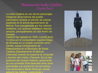 Monumento India Catalina
(Puerto Duro)
La India Catalina es uno de los personajes
indígenas de la historia del pueblo
colombiano durante el periodo de colonia
española en el actual departamento de
Bolívar. Fue evangelizada por los colonos
cristianos, con quienes estableció relación
cercana, principalmente con don Pedro de
Heredia.
Catalina fue raptada en 1509, cuando tenía
14 años por el conquistador español Diego
de Nicuesa en un pueblo conocido como
Zamba, actual corregimiento de
Galerazamba en el Municipio de Santa
Catalina (Departamento de Bolívar,
Colombia) cuando se proponía la conquista
y dominio del Urabá y Panamá. Era la hija
preferida del cacique Galeras, gobernante
de una sociedad tribal dedicada entre otras
actividades a la extracción de sal marina.
Fue conducida a Santo Domingo, donde
adquirió los hábitos, costumbres y
 