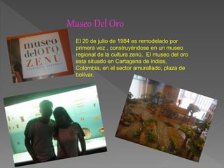 Museo Del Oro
El 20 de julio de 1984 es remodelado por
primera vez , construyéndose en un museo
regional de la cultura zenú. El museo del oro
esta situado en Cartagena de indias,
Colombia, en el sector amurallado, plaza de
bolívar.
 