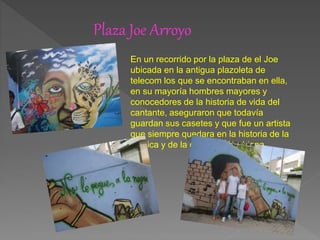 Plaza Joe Arroyo
En un recorrido por la plaza de el Joe
ubicada en la antigua plazoleta de
telecom los que se encontraban en ella,
en su mayoría hombres mayores y
conocedores de la historia de vida del
cantante, aseguraron que todavía
guardan sus casetes y que fue un artista
que siempre quedara en la historia de la
música y de la cultura colombiana.
 