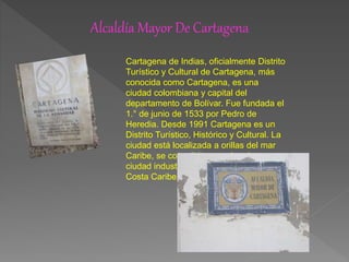 Alcaldía Mayor De Cartagena
Cartagena de Indias, oficialmente Distrito
Turístico y Cultural de Cartagena, más
conocida como Cartagena, es una
ciudad colombiana y capital del
departamento de Bolívar. Fue fundada el
1.° de junio de 1533 por Pedro de
Heredia. Desde 1991 Cartagena es un
Distrito Turístico, Histórico y Cultural. La
ciudad está localizada a orillas del mar
Caribe, se consolida como la primera
ciudad industrial en importancia de la
Costa Caribe colombiana.
 