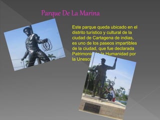 Parque De La Marina
Este parque queda ubicado en el
distrito turístico y cultural de la
ciudad de Cartagena de indias,
es uno de los paseos impartibles
de la ciudad, que fue declarada
Patrimonio de la Humanidad por
la Unesco.
 