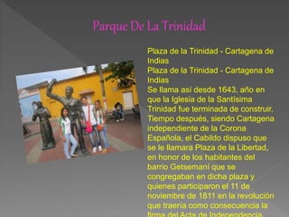 Parque De La Trinidad
Plaza de la Trinidad - Cartagena de
Indias
Plaza de la Trinidad - Cartagena de
Indias
Se llama así desde 1643, año en
que la Iglesia de la Santísima
Trinidad fue terminada de construir.
Tiempo después, siendo Cartagena
independiente de la Corona
Española, el Cabildo dispuso que
se le llamara Plaza de la Libertad,
en honor de los habitantes del
barrio Getsemaní que se
congregaban en dicha plaza y
quienes participaron el 11 de
noviembre de 1811 en la revolución
que traería como consecuencia la
 