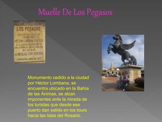 Muelle De Los Pegasos
Monumento cedido a la ciudad
por Héctor Lombana, se
encuentra ubicado en la Bahía
de las Ánimas, se alzan
imponentes ante la mirada de
los turistas que desde ese
puerto dan salida en los tours
hacia las Islas del Rosario.
 