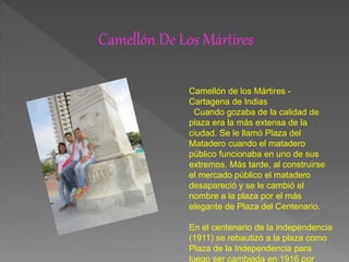 Camellón De Los Mártires
Camellón de los Mártires -
Cartagena de Indias
Cuando gozaba de la calidad de
plaza era la más extensa de la
ciudad. Se le llamó Plaza del
Matadero cuando el matadero
público funcionaba en uno de sus
extremos. Más tarde, al construirse
el mercado público el matadero
desapareció y se le cambió el
nombre a la plaza por el más
elegante de Plaza del Centenario.
En el centenario de la independencia
(1911) se rebautizó a la plaza como
Plaza de la Independencia para
luego ser cambiada en 1916 por
 