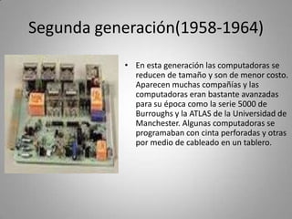 Segunda generación(1958-1964)En esta generación las computadoras se reducen de tamaño y son de menor costo. Aparecen muchas compañías y las computadoras eran bastante avanzadas para su época como la serie 5000 de Burroughs y la ATLAS de la Universidad de Manchester. Algunas computadoras se programaban con cinta perforadas y otras por medio de cableado en un tablero. 