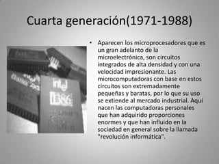 Cuarta generación(1971-1988)Aparecen los microprocesadores que es un gran adelanto de la microelectrónica, son circuitos integrados de alta densidad y con una velocidad impresionante. Las microcomputadoras con base en estos circuitos son extremadamente pequeñas y baratas, por lo que su uso se extiende al mercado industrial. Aquí nacen las computadoras personales que han adquirido proporciones enormes y que han influido en la sociedad en general sobre la llamada "revolución informática".