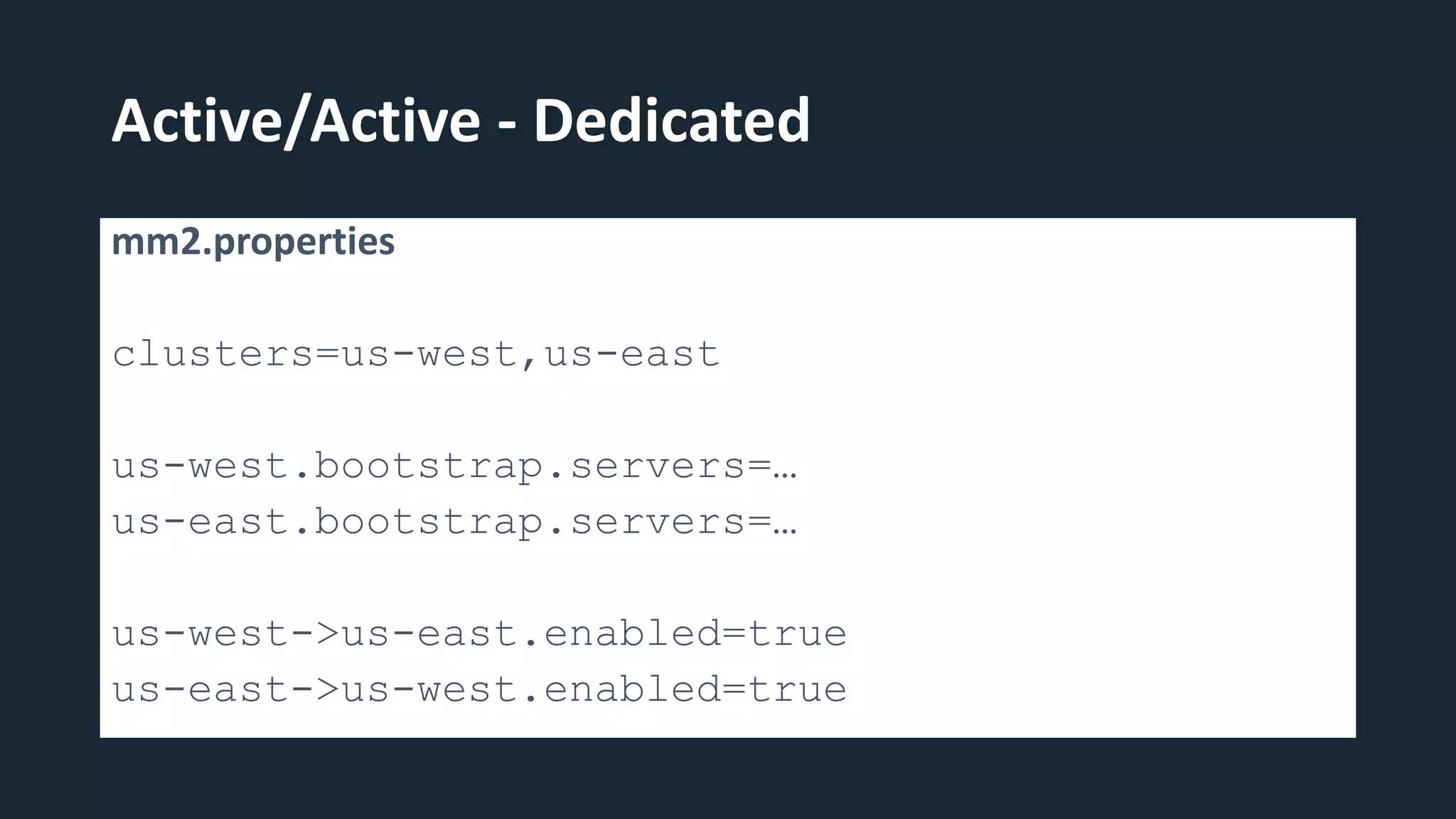 Active/Active - Dedicated
mm2.properties
clusters=us-west,us-east
us-west.bootstrap.servers=…
us-east.bootstrap.servers=…
us-west->us-east.enabled=true
us-east->us-west.enabled=true
 