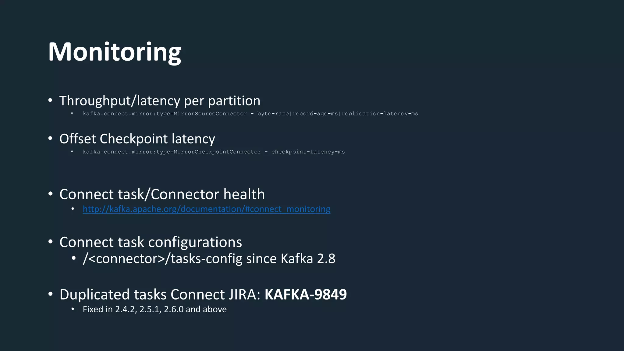 Monitoring
• Throughput/latency per partition
• kafka.connect.mirror:type=MirrorSourceConnector - byte-rate|record-age-ms|replication-latency-ms
• Offset Checkpoint latency
• kafka.connect.mirror:type=MirrorCheckpointConnector - checkpoint-latency-ms
• Connect task/Connector health
• http://kafka.apache.org/documentation/#connect_monitoring
• Connect task configurations
• /<connector>/tasks-config since Kafka 2.8
• Duplicated tasks Connect JIRA: KAFKA-9849
• Fixed in 2.4.2, 2.5.1, 2.6.0 and above
 