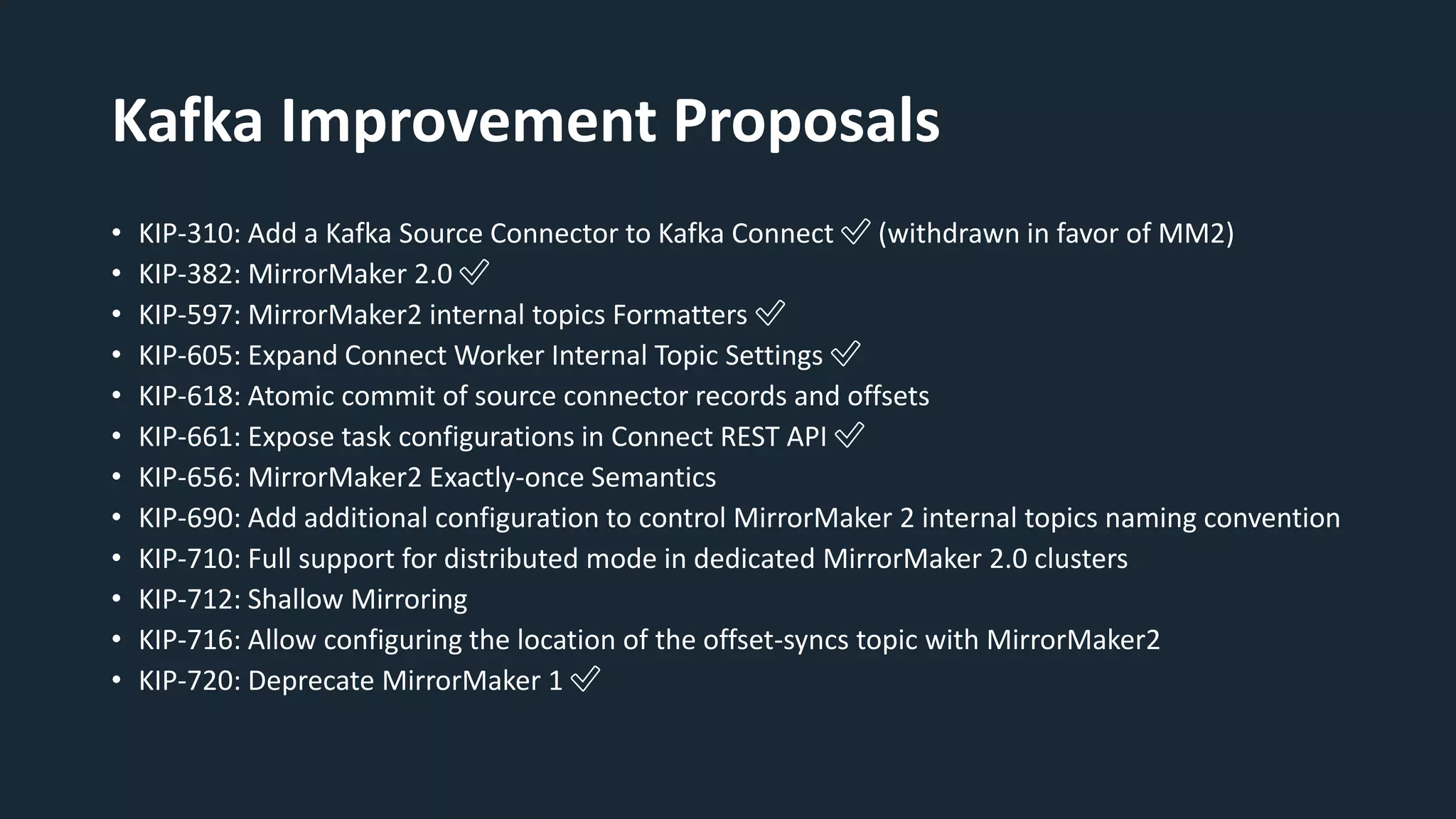 Kafka Improvement Proposals
• KIP-310: Add a Kafka Source Connector to Kafka Connect ✅ (withdrawn in favor of MM2)
• KIP-382: MirrorMaker 2.0 ✅
• KIP-597: MirrorMaker2 internal topics Formatters ✅
• KIP-605: Expand Connect Worker Internal Topic Settings ✅
• KIP-618: Atomic commit of source connector records and offsets
• KIP-661: Expose task configurations in Connect REST API ✅
• KIP-656: MirrorMaker2 Exactly-once Semantics
• KIP-690: Add additional configuration to control MirrorMaker 2 internal topics naming convention
• KIP-710: Full support for distributed mode in dedicated MirrorMaker 2.0 clusters
• KIP-712: Shallow Mirroring
• KIP-716: Allow configuring the location of the offset-syncs topic with MirrorMaker2
• KIP-720: Deprecate MirrorMaker 1 ✅
 