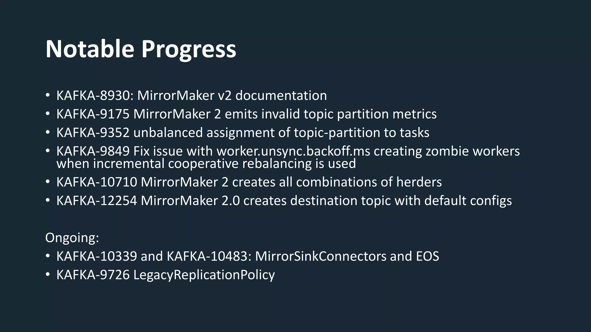 Notable Progress
• KAFKA-8930: MirrorMaker v2 documentation
• KAFKA-9175 MirrorMaker 2 emits invalid topic partition metrics
• KAFKA-9352 unbalanced assignment of topic-partition to tasks
• KAFKA-9849 Fix issue with worker.unsync.backoff.ms creating zombie workers
when incremental cooperative rebalancing is used
• KAFKA-10710 MirrorMaker 2 creates all combinations of herders
• KAFKA-12254 MirrorMaker 2.0 creates destination topic with default configs
Ongoing:
• KAFKA-10339 and KAFKA-10483: MirrorSinkConnectors and EOS
• KAFKA-9726 LegacyReplicationPolicy
 