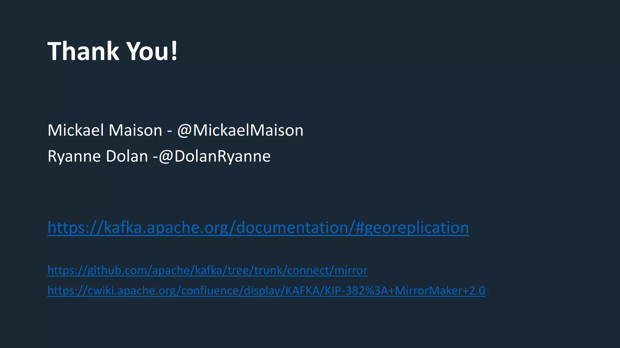 Thank You!
Mickael Maison - @MickaelMaison
Ryanne Dolan -@DolanRyanne
https://kafka.apache.org/documentation/#georeplication
https://github.com/apache/kafka/tree/trunk/connect/mirror
https://cwiki.apache.org/confluence/display/KAFKA/KIP-382%3A+MirrorMaker+2.0
 