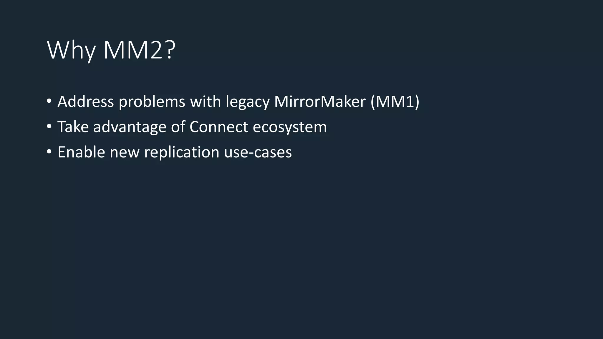 Why MM2?
• Address problems with legacy MirrorMaker (MM1)
• Take advantage of Connect ecosystem
• Enable new replication use-cases
 
