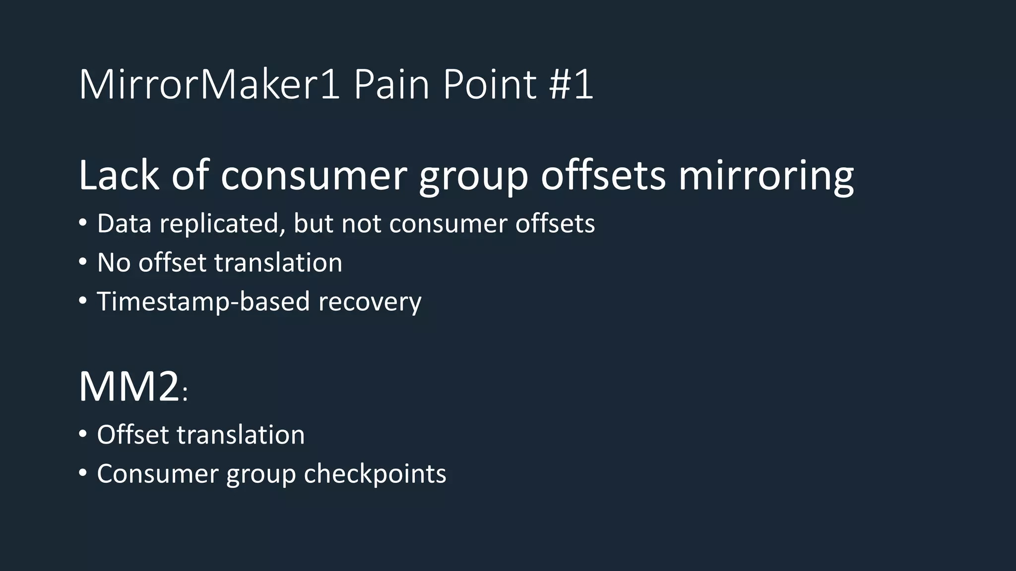MirrorMaker1 Pain Point #1
Lack of consumer group offsets mirroring
• Data replicated, but not consumer offsets
• No offset translation
• Timestamp-based recovery
MM2:
• Offset translation
• Consumer group checkpoints
 